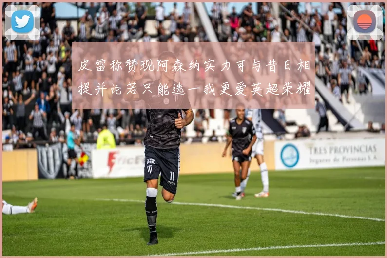 皮雷称赞现阿森纳实力可与昔日相提并论若只能选一我更爱英超荣耀