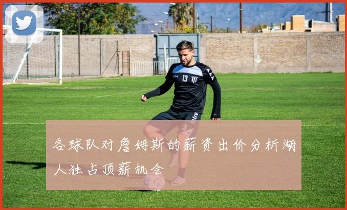 各球队对詹姆斯的薪资出价分析湖人独占顶薪机会