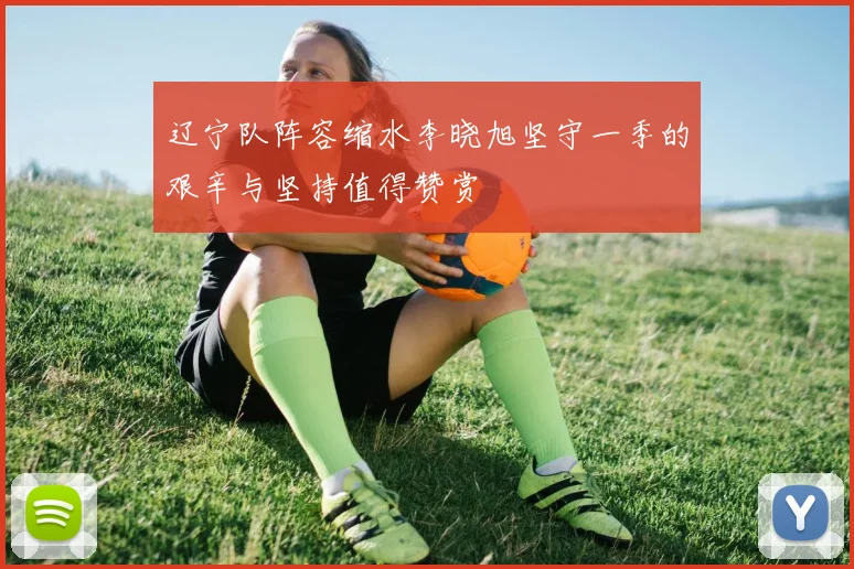 辽宁队阵容缩水李晓旭坚守一季的艰辛与坚持值得赞赏