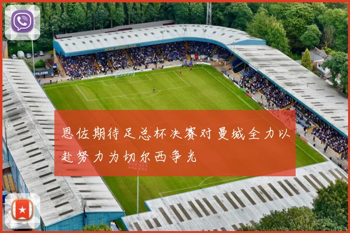 恩佐期待足总杯决赛对曼城全力以赴努力为切尔西争光
