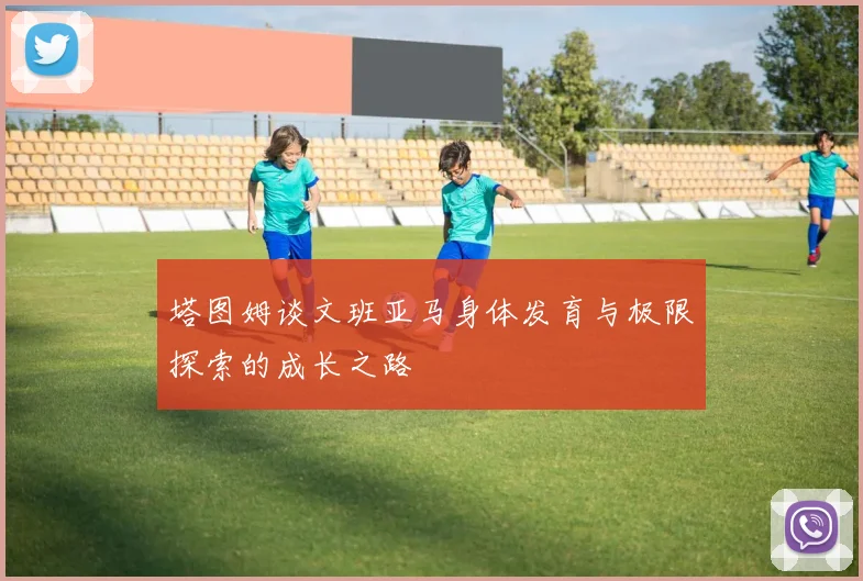 塔图姆谈文班亚马身体发育与极限探索的成长之路