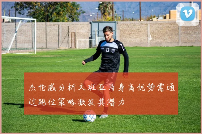 杰伦威分析文班亚马身高优势需通过跑位策略激发其潜力