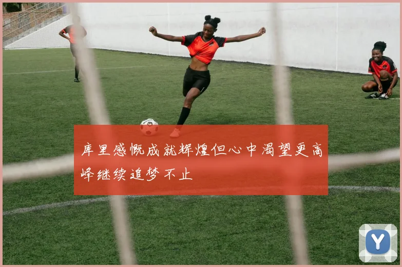 库里感慨成就辉煌但心中渴望更高峰继续追梦不止