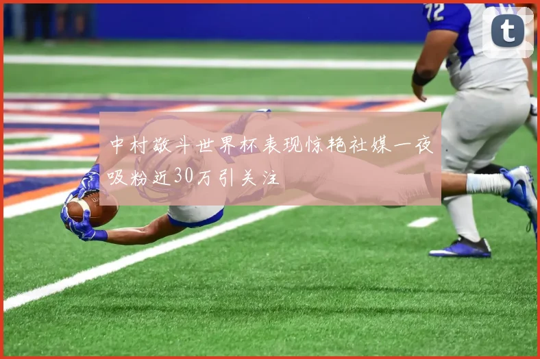 中村敬斗世界杯表现惊艳社媒一夜吸粉近30万引关注