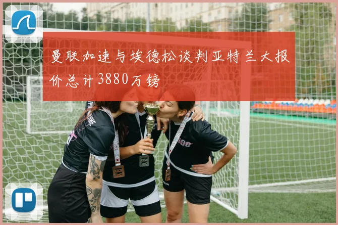 曼联加速与埃德松谈判亚特兰大报价总计3880万镑