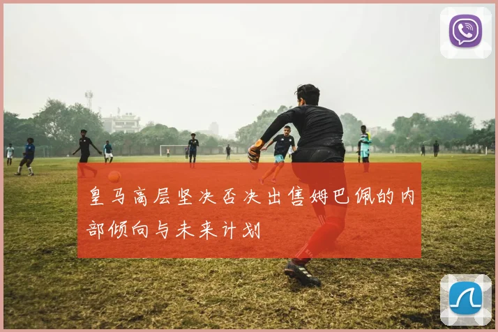 皇马高层坚决否决出售姆巴佩的内部倾向与未来计划