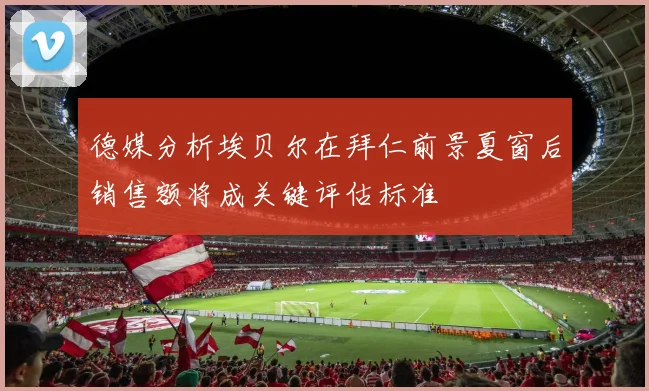 德媒分析埃贝尔在拜仁前景夏窗后销售额将成关键评估标准