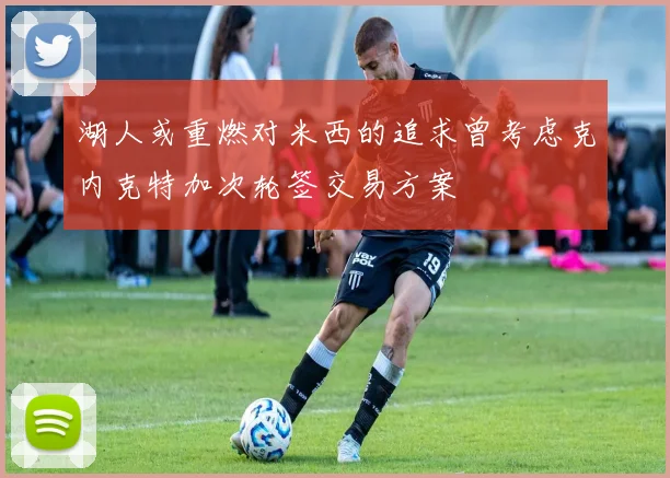 湖人或重燃对米西的追求曾考虑克内克特加次轮签交易方案