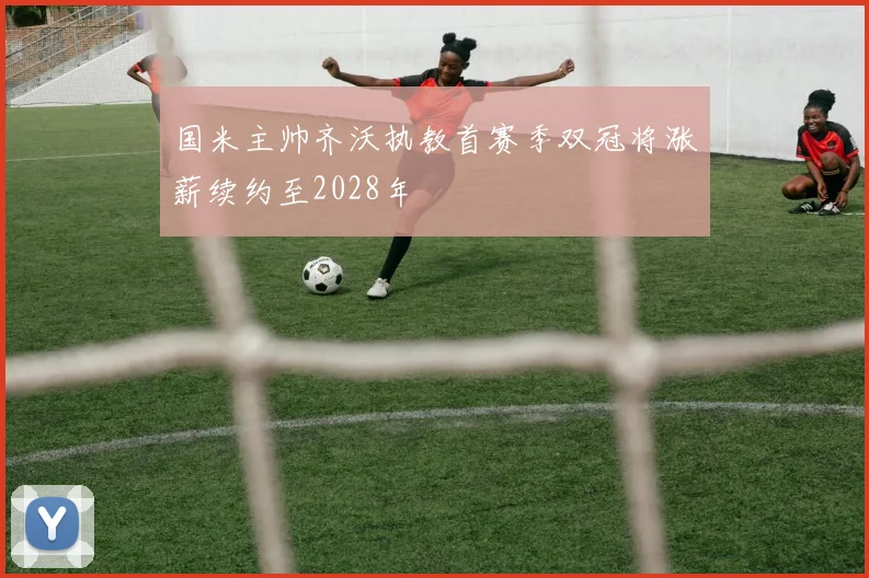 国米主帅齐沃执教首赛季双冠将涨薪续约至2028年