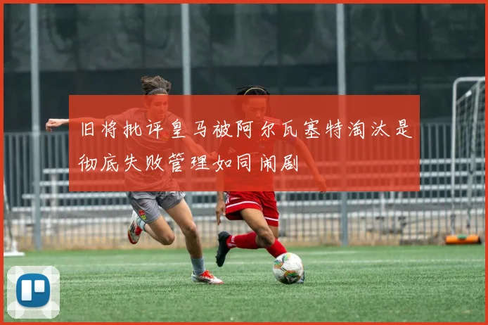 旧将批评皇马被阿尔瓦塞特淘汰是彻底失败管理如同闹剧