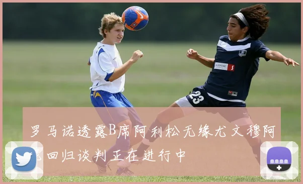 罗马诺透露B席阿利松无缘尤文穆阿尼回归谈判正在进行中
