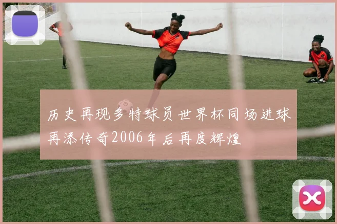 历史再现多特球员世界杯同场进球再添传奇2006年后再度辉煌