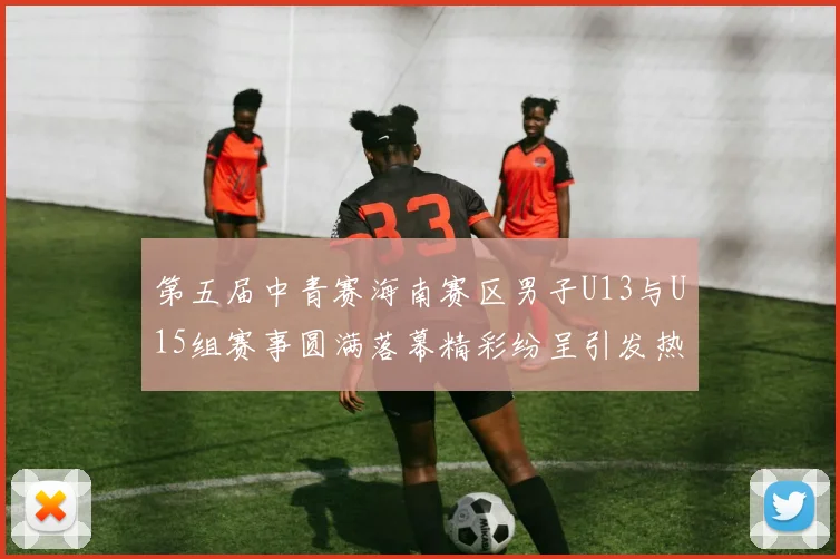 第五届中青赛海南赛区男子U13与U15组赛事圆满落幕精彩纷呈引发热烈反响