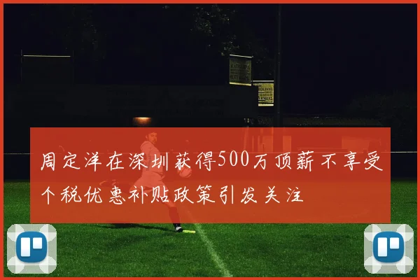 周定洋在深圳获得500万顶薪不享受个税优惠补贴政策引发关注