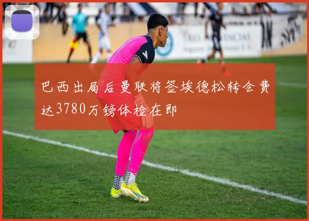 巴西出局后曼联将签埃德松转会费达3780万镑体检在即