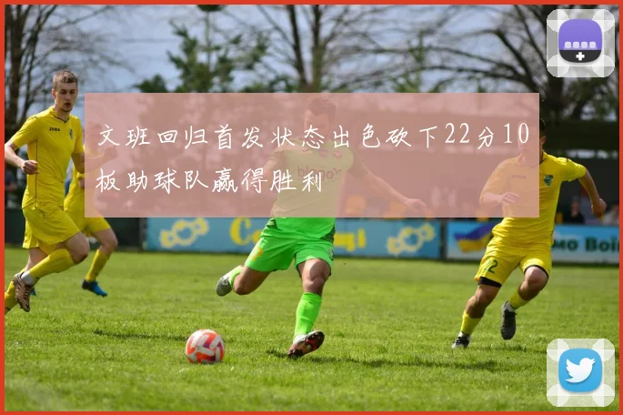 文班回归首发状态出色砍下22分10板助球队赢得胜利
