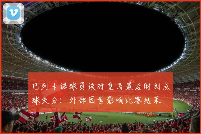 巴列卡诺球员谈对皇马最后时刻点球失分：外部因素影响比赛结果