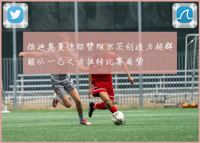 扬迪奥曼德称赞维尔茨创造力超群能以一己之力扭转比赛局势