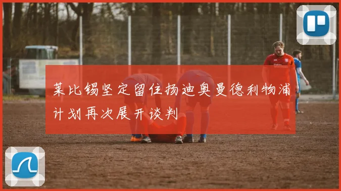 莱比锡坚定留住扬迪奥曼德利物浦计划再次展开谈判