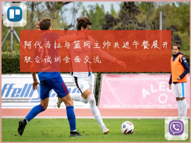 阿代马拉与篮网主帅共进午餐展开联合试训会面交流
