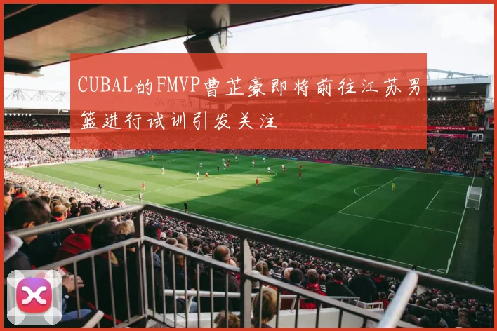CUBAL的FMVP曹芷豪即将前往江苏男篮进行试训引发关注