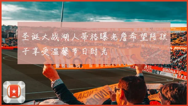 圣诞大战湖人蒂格曝老詹希望陪孩子享受温馨节日时光
